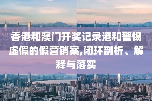 香港和澳门开奖记录港和警惕虚假的假营销案,闭环剖析、解释与落实