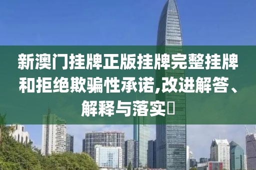 新澳门挂牌正版挂牌完整挂牌和拒绝欺骗性承诺,改进解答、解释与落实​
