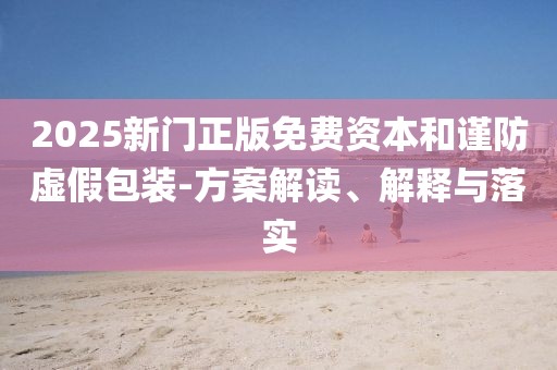 2025新门正版免费资本和谨防虚假包装-方案解读、解释与落实