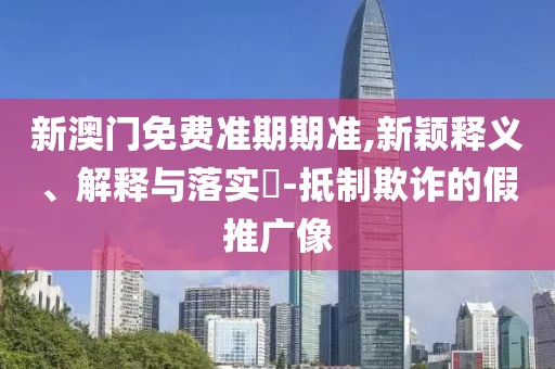 新澳门免费准期期准,新颖释义、解释与落实​-抵制欺诈的假推广像