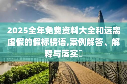 2025全年免费资料大全和远离虚假的假标榜语,案例解答、解释与落实​