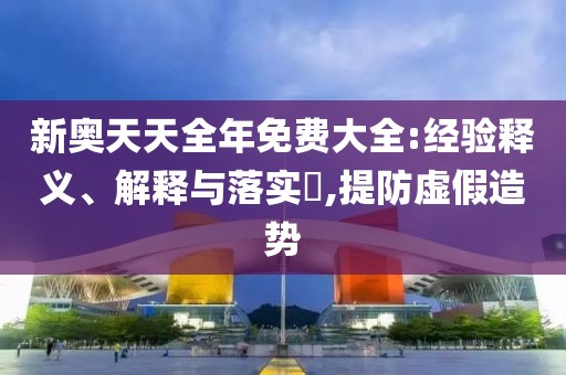 新奥天天全年免费大全:经验释义、解释与落实​,提防虚假造势